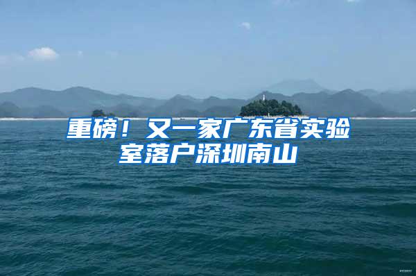 重磅！又一家广东省实验室落户深圳南山