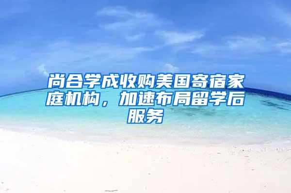 尚合学成收购美国寄宿家庭机构，加速布局留学后服务