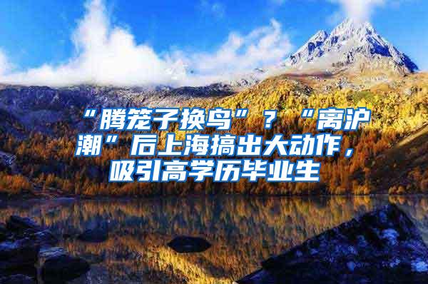 “腾笼子换鸟”？“离沪潮”后上海搞出大动作，吸引高学历毕业生