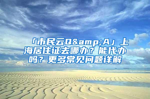 「市民云Q&A」上海居住证去哪办？能代办吗？更多常见问题详解→