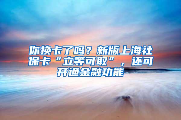 你换卡了吗？新版上海社保卡“立等可取”，还可开通金融功能