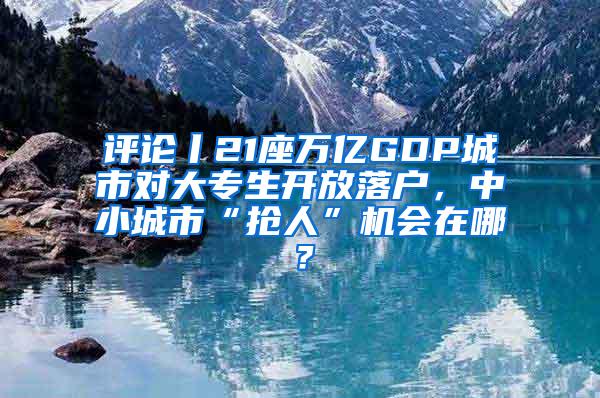 评论丨21座万亿GDP城市对大专生开放落户，中小城市“抢人”机会在哪？