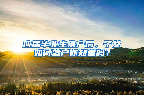 应届毕业生落户后，子女如何落户你知道吗？