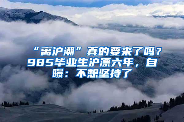 “离沪潮”真的要来了吗？985毕业生沪漂六年，自曝：不想坚持了