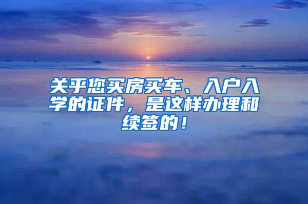 关乎您买房买车、入户入学的证件，是这样办理和续签的！