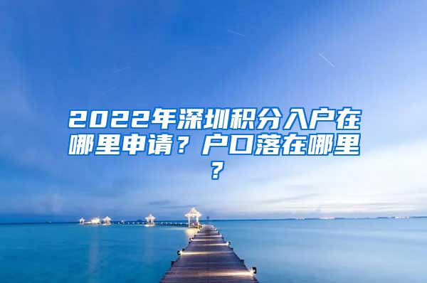2022年深圳积分入户在哪里申请？户口落在哪里？