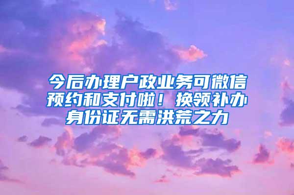 今后办理户政业务可微信预约和支付啦！换领补办身份证无需洪荒之力