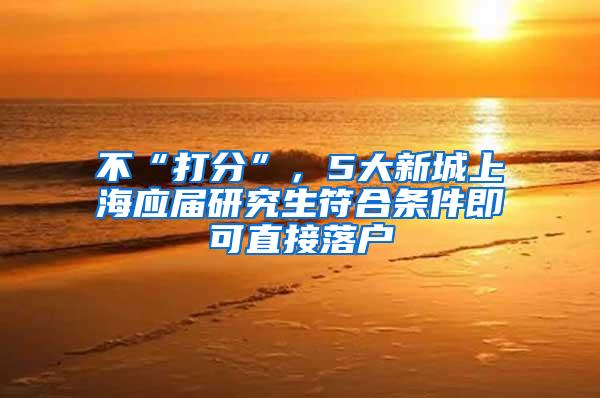 不“打分”，5大新城上海应届研究生符合条件即可直接落户