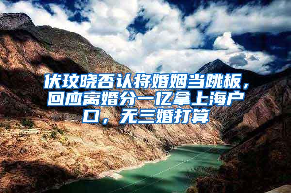 伏玟晓否认将婚姻当跳板，回应离婚分一亿拿上海户口，无三婚打算