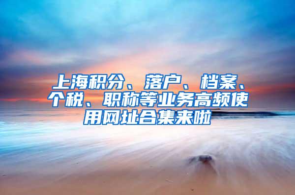 上海积分、落户、档案、个税、职称等业务高频使用网址合集来啦