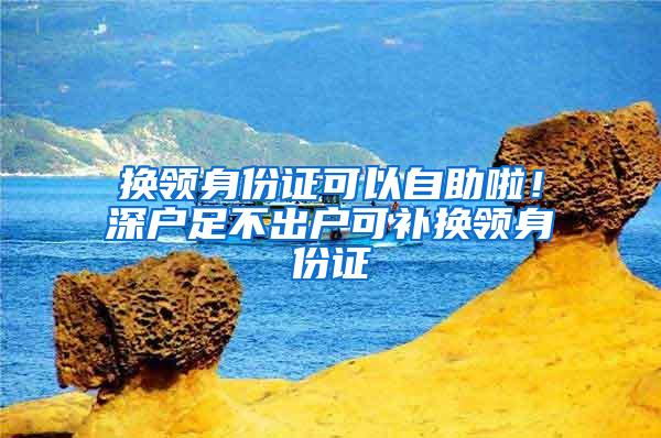 换领身份证可以自助啦！深户足不出户可补换领身份证