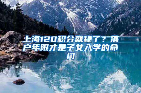 上海120积分就稳了？落户年限才是子女入学的命门