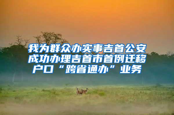 我为群众办实事吉首公安成功办理吉首市首例迁移户口“跨省通办”业务