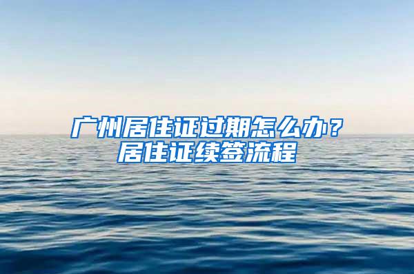 广州居住证过期怎么办？居住证续签流程