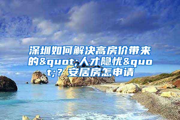 深圳如何解决高房价带来的"人才隐忧"？安居房怎申请