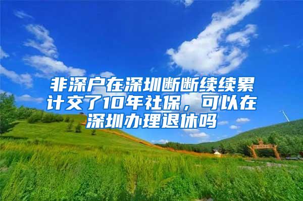 非深户在深圳断断续续累计交了10年社保，可以在深圳办理退休吗