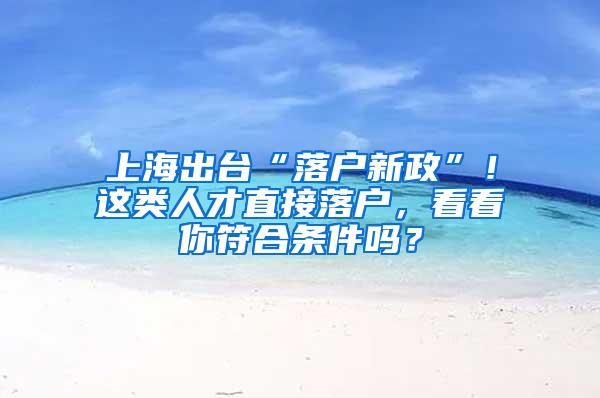 上海出台“落户新政”！这类人才直接落户，看看你符合条件吗？