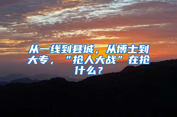 从一线到县城，从博士到大专，“抢人大战”在抢什么？