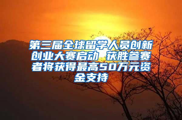 第三届全球留学人员创新创业大赛启动 获胜参赛者将获得最高50万元资金支持