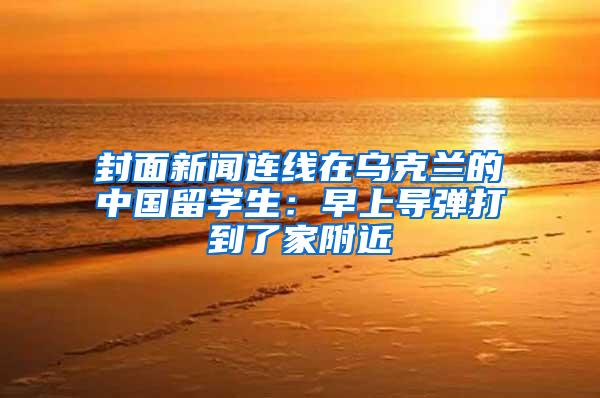 封面新闻连线在乌克兰的中国留学生：早上导弹打到了家附近