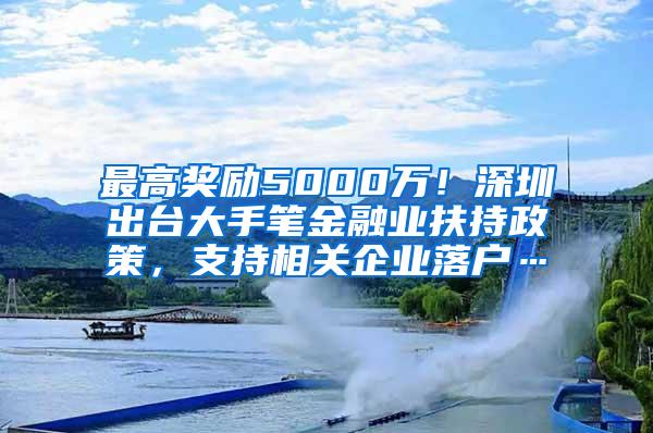 最高奖励5000万！深圳出台大手笔金融业扶持政策，支持相关企业落户…