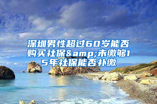 深圳男性超过60岁能否购买社保&未缴够15年社保能否补缴