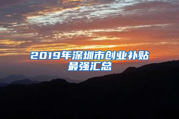 2019年深圳市创业补贴最强汇总