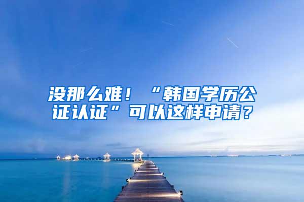 没那么难！“韩国学历公证认证”可以这样申请？