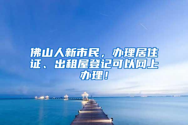 佛山人新市民，办理居住证、出租屋登记可以网上办理！