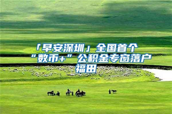 「早安深圳」全国首个“数币+”公积金专窗落户福田