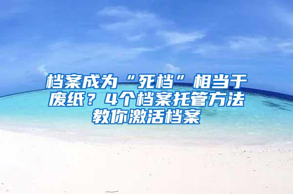 档案成为“死档”相当于废纸？4个档案托管方法教你激活档案