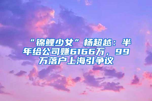 “锦鲤少女”杨超越：半年给公司赚6166万，99万落户上海引争议