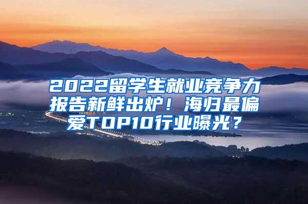 2022留学生就业竞争力报告新鲜出炉！海归最偏爱TOP10行业曝光？