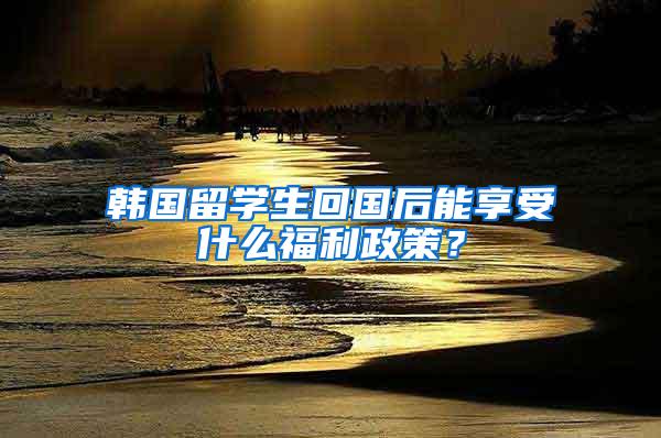 韩国留学生回国后能享受什么福利政策？