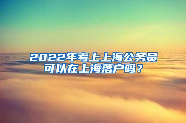 2022年考上上海公务员可以在上海落户吗？