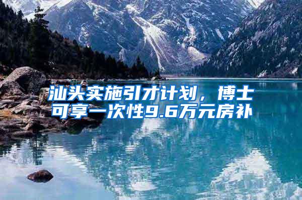 汕头实施引才计划，博士可享一次性9.6万元房补