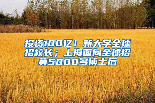 投资100亿！新大学全球招校长；上海面向全球招募5000多博士后