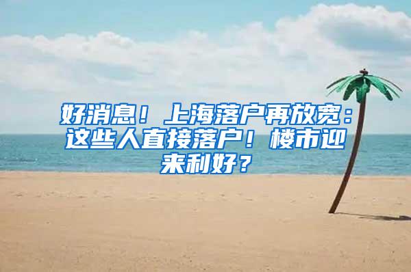 好消息！上海落户再放宽：这些人直接落户！楼市迎来利好？