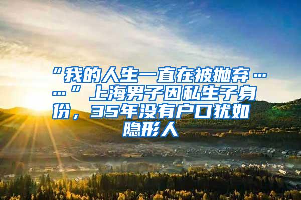 “我的人生一直在被抛弃……”上海男子因私生子身份，35年没有户口犹如隐形人