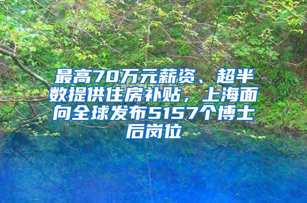 最高70万元薪资、超半数提供住房补贴，上海面向全球发布5157个博士后岗位
