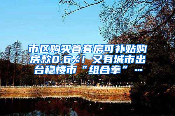 市区购买首套房可补贴购房款0.6%！又有城市出台稳楼市“组合拳”…