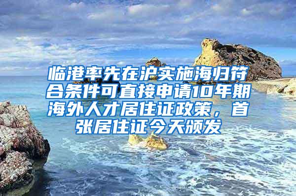 临港率先在沪实施海归符合条件可直接申请10年期海外人才居住证政策，首张居住证今天颁发