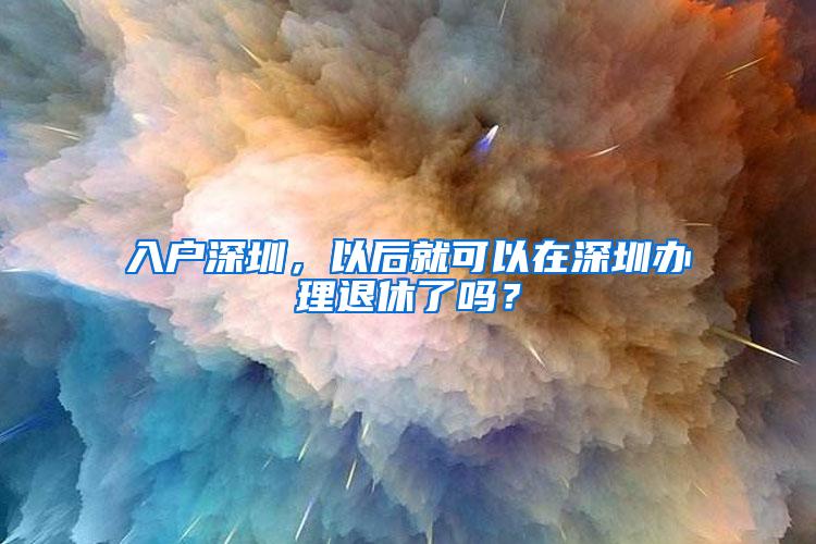 入户深圳，以后就可以在深圳办理退休了吗？