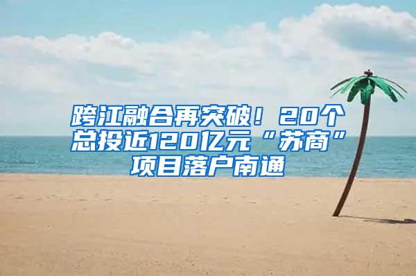 跨江融合再突破！20个总投近120亿元“苏商”项目落户南通