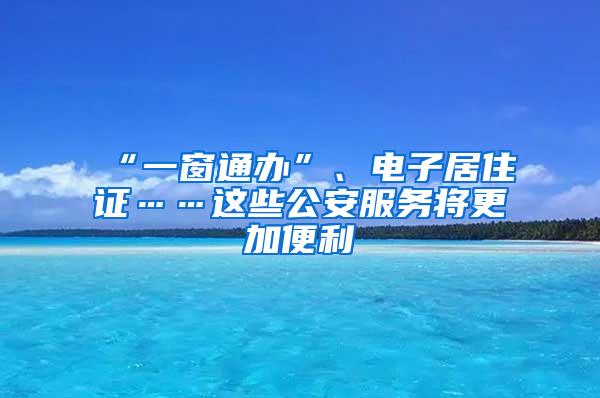 “一窗通办”、电子居住证……这些公安服务将更加便利