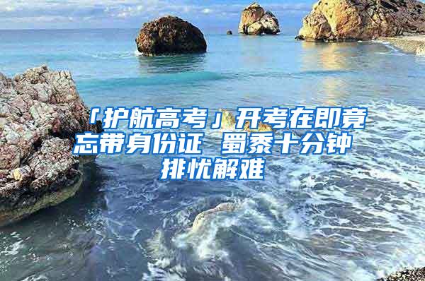 「护航高考」开考在即竟忘带身份证 蜀黍十分钟排忧解难