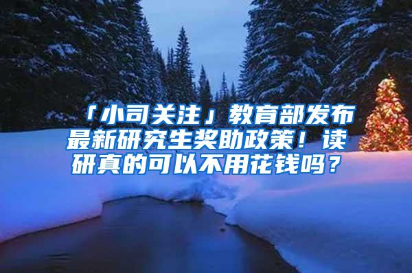 「小司关注」教育部发布最新研究生奖助政策！读研真的可以不用花钱吗？