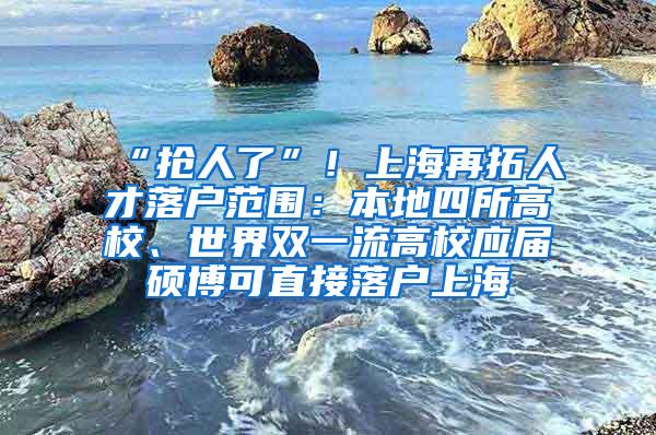 “抢人了”！上海再拓人才落户范围：本地四所高校、世界双一流高校应届硕博可直接落户上海