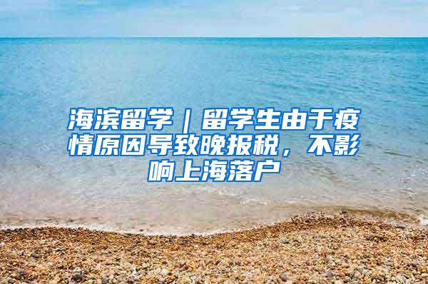 海滨留学｜留学生由于疫情原因导致晚报税，不影响上海落户