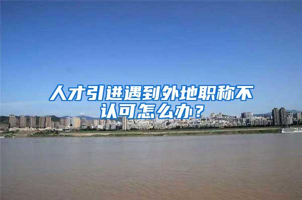 人才引进遇到外地职称不认可怎么办？